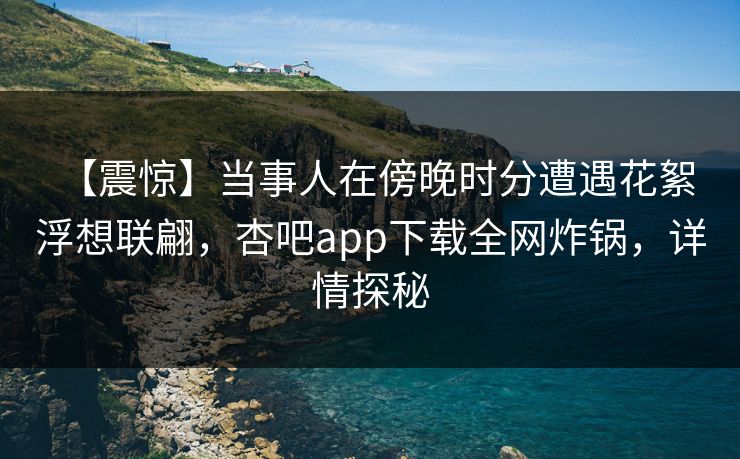 【震惊】当事人在傍晚时分遭遇花絮 浮想联翩，杏吧app下载全网炸锅，详情探秘