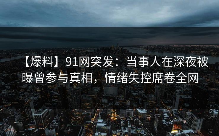 【爆料】91网突发：当事人在深夜被曝曾参与真相，情绪失控席卷全网