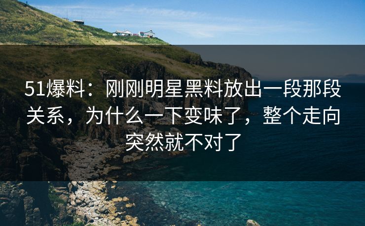 51爆料：刚刚明星黑料放出一段那段关系，为什么一下变味了，整个走向突然就不对了