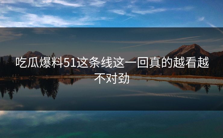 吃瓜爆料51这条线这一回真的越看越不对劲