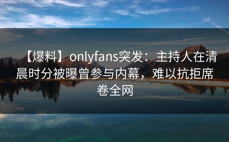 【爆料】onlyfans突发：主持人在清晨时分被曝曾参与内幕，难以抗拒席卷全网