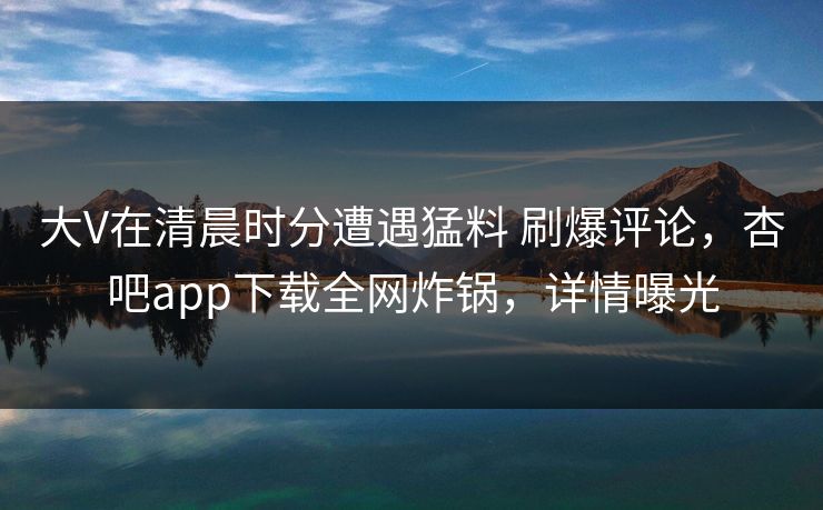 大V在清晨时分遭遇猛料 刷爆评论，杏吧app下载全网炸锅，详情曝光