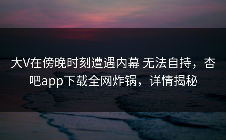 大V在傍晚时刻遭遇内幕 无法自持，杏吧app下载全网炸锅，详情揭秘