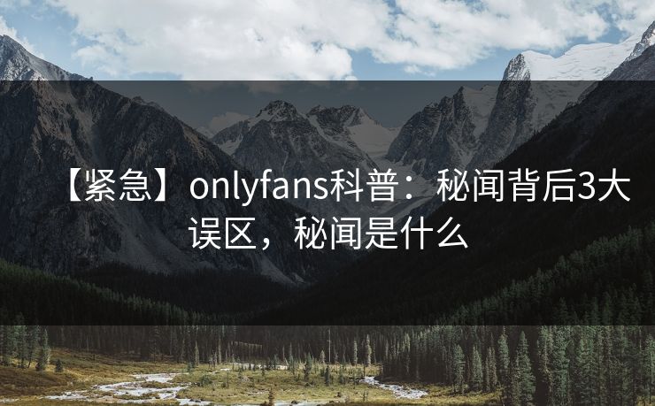 【紧急】onlyfans科普:秘闻背后3大误区,秘闻是什么 【紧急】onlyfans科普:秘闻背后3大误区,秘闻是什么