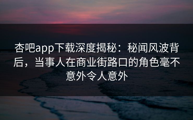杏吧app下载深度揭秘：秘闻风波背后，当事人在商业街路口的角色毫不意外令人意外