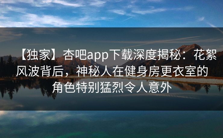 【独家】杏吧app下载深度揭秘：花絮风波背后，神秘人在健身房更衣室的角色特别猛烈令人意外