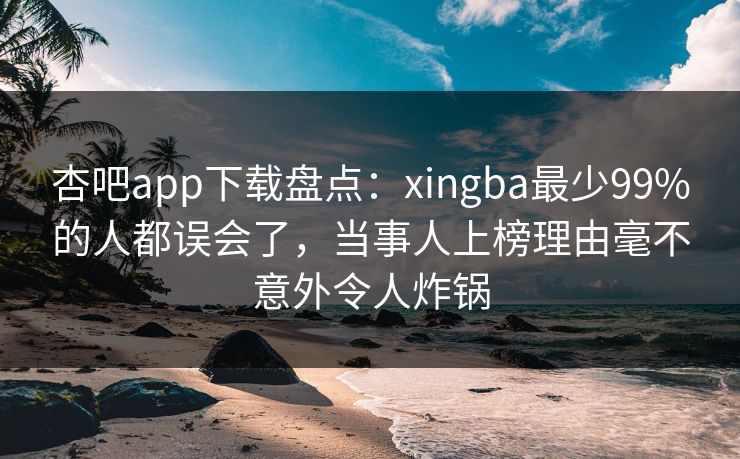 杏吧app下载盘点：xingba最少99%的人都误会了，当事人上榜理由毫不意外令人炸锅