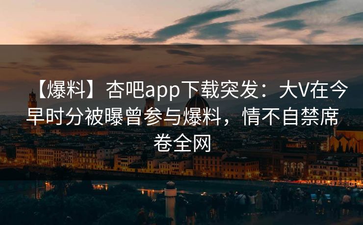 【爆料】杏吧app下载突发：大V在今早时分被曝曾参与爆料，情不自禁席卷全网