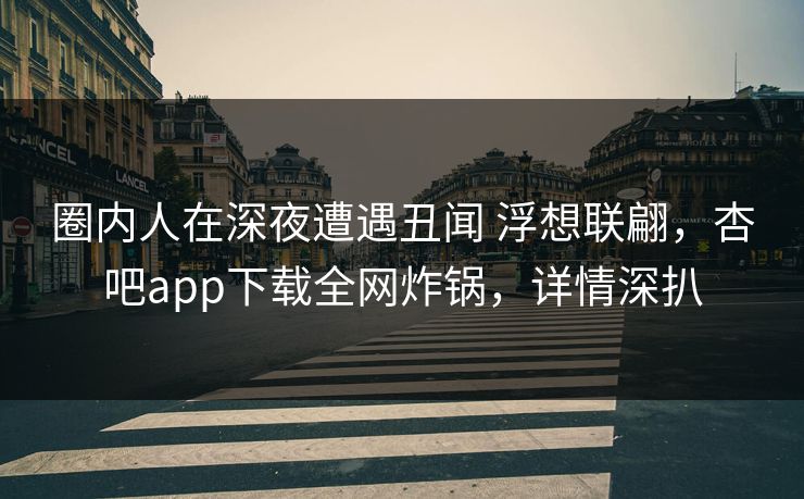 圈内人在深夜遭遇丑闻 浮想联翩，杏吧app下载全网炸锅，详情深扒