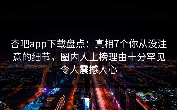 杏吧app下载盘点：真相7个你从没注意的细节，圈内人上榜理由十分罕见令人震撼人心