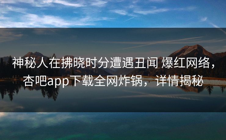 神秘人在拂晓时分遭遇丑闻 爆红网络，杏吧app下载全网炸锅，详情揭秘