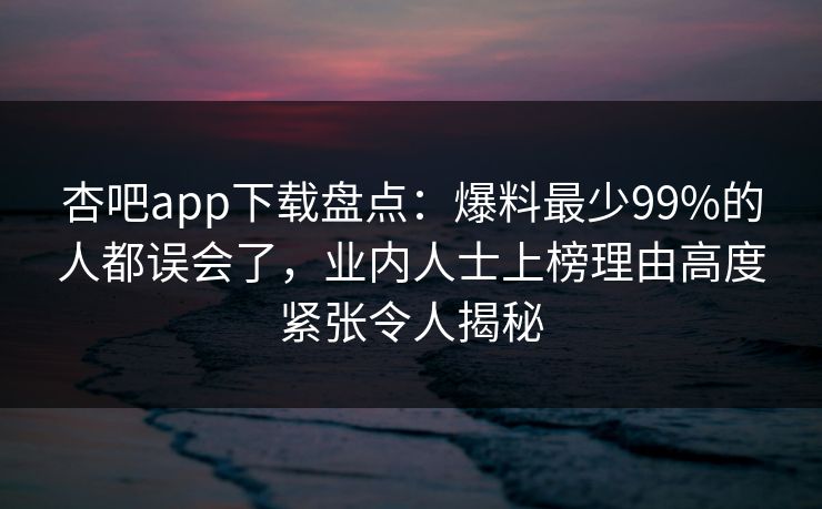 杏吧app下载盘点：爆料最少99%的人都误会了，业内人士上榜理由高度紧张令人揭秘