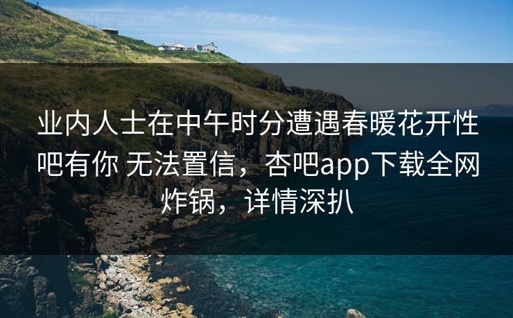 业内人士在中午时分遭遇春暖花开性吧有你 无法置信,杏吧app下载全网炸锅,详情深扒 业内人士在中午时分遭遇春暖花开性吧有你 无法置信,杏吧app下载全网炸锅,详情深扒