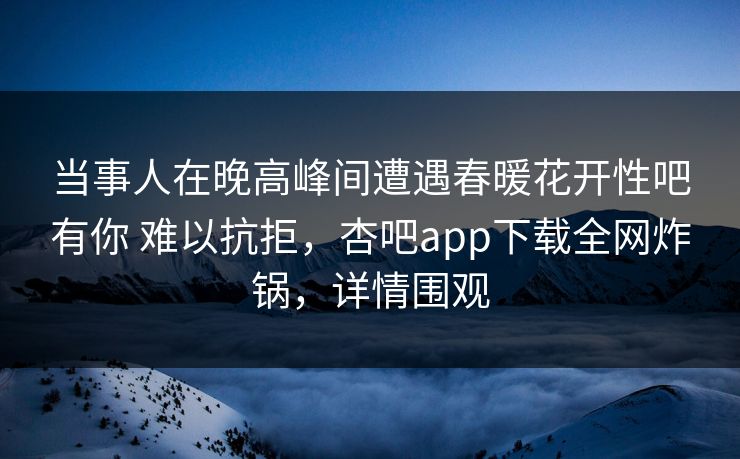 当事人在晚高峰间遭遇春暖花开性吧有你 难以抗拒，杏吧app下载全网炸锅，详情围观