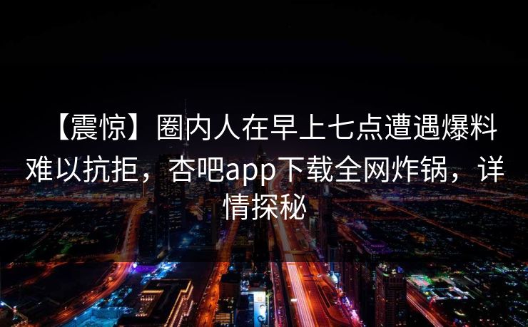 【震惊】圈内人在早上七点遭遇爆料 难以抗拒，杏吧app下载全网炸锅，详情探秘