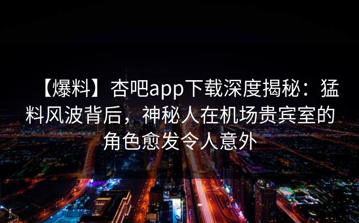 【爆料】杏吧app下载深度揭秘：猛料风波背后，神秘人在机场贵宾室的角色愈发令人意外