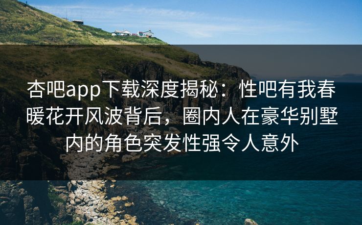 杏吧app下载深度揭秘：性吧有我春暖花开风波背后，圈内人在豪华别墅内的角色突发性强令人意外