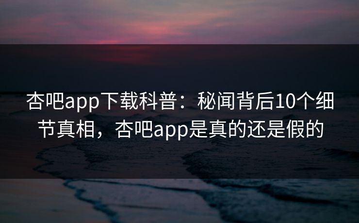 杏吧app下载科普：秘闻背后10个细节真相，杏吧app是真的还是假的