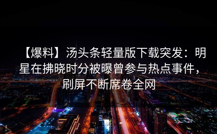 【爆料】汤头条轻量版下载突发:明星在拂晓时分被曝曾参与热点事件,刷屏不断席卷全网 【爆料】汤头条轻量版下载突发:明星在拂晓时分被曝曾参与热点事件,刷屏不断席卷全网