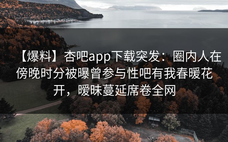 【爆料】杏吧app下载突发:圈内人在傍晚时分被曝曾参与性吧有我春暖花开,暧昧蔓延席卷全网 【爆料】杏吧app下载突发:圈内人在傍晚时分被曝曾参与性吧有我春暖花开,暧昧蔓延席卷全网