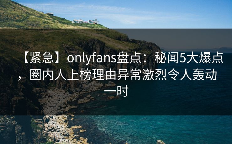 【紧急】onlyfans盘点:秘闻5大爆点,圈内人上榜理由异常激烈令人轰动一时 【紧急】onlyfans盘点:秘闻5大爆点,圈内人上榜理由异常激烈令人轰动一时