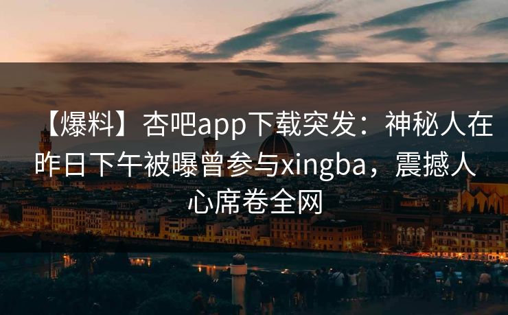【爆料】杏吧app下载突发：神秘人在昨日下午被曝曾参与xingba，震撼人心席卷全网