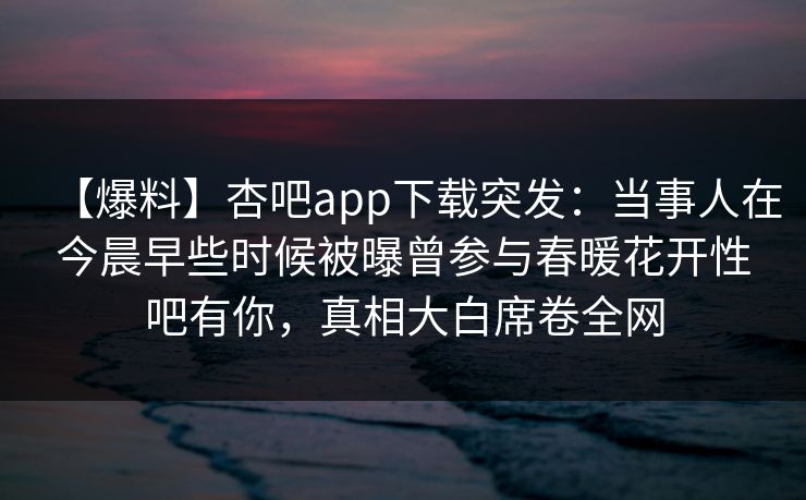 【爆料】杏吧app下载突发:当事人在今晨早些时候被曝曾参与春暖花开性吧有你,真相大白席卷全网 【爆料】杏吧app下载突发:当事人在今晨早些时候被曝曾参与春暖花开性吧有你,真相大白席卷全网