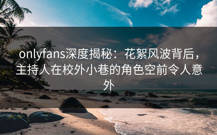 onlyfans深度揭秘：花絮风波背后，主持人在校外小巷的角色空前令人意外