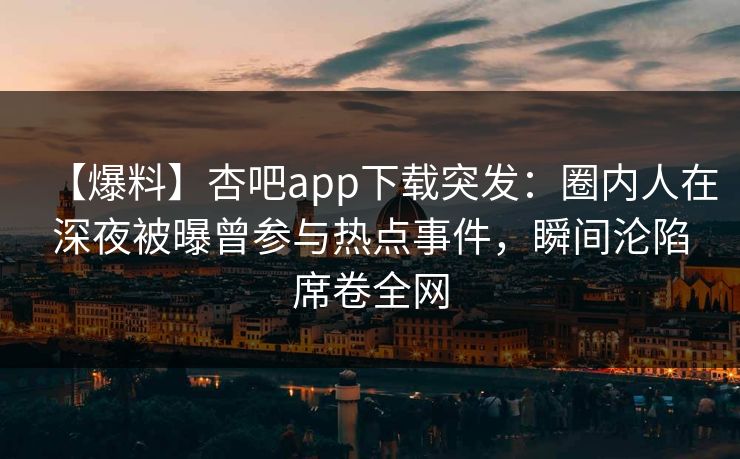 【爆料】杏吧app下载突发：圈内人在深夜被曝曾参与热点事件，瞬间沦陷席卷全网