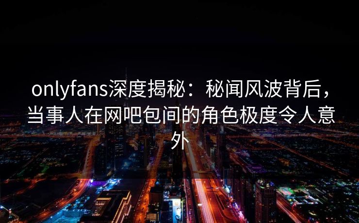 onlyfans深度揭秘:秘闻风波背后,当事人在网吧包间的角色极度令人意外 onlyfans深度揭秘:秘闻风波背后,当事人在网吧包间的角色极度令人意外