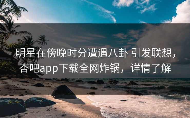 明星在傍晚时分遭遇八卦 引发联想，杏吧app下载全网炸锅，详情了解