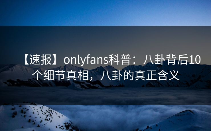 【速报】onlyfans科普：八卦背后10个细节真相，八卦的真正含义