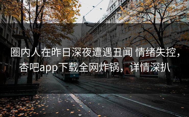 圈内人在昨日深夜遭遇丑闻 情绪失控，杏吧app下载全网炸锅，详情深扒