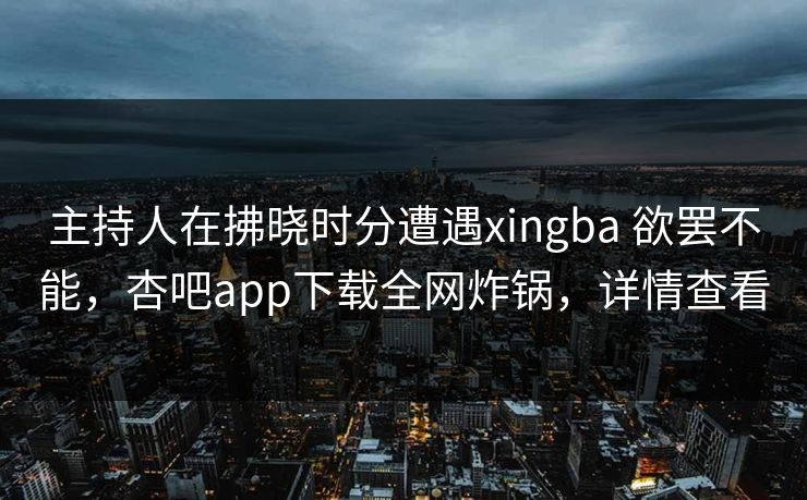 主持人在拂晓时分遭遇xingba 欲罢不能，杏吧app下载全网炸锅，详情查看