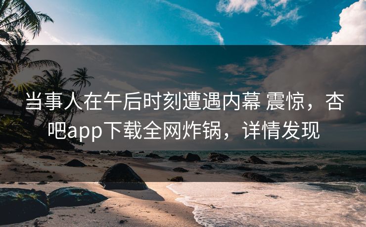 当事人在午后时刻遭遇内幕 震惊，杏吧app下载全网炸锅，详情发现