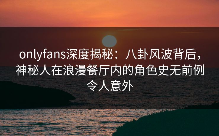 onlyfans深度揭秘：八卦风波背后，神秘人在浪漫餐厅内的角色史无前例令人意外
