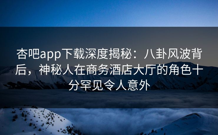 杏吧app下载深度揭秘：八卦风波背后，神秘人在商务酒店大厅的角色十分罕见令人意外