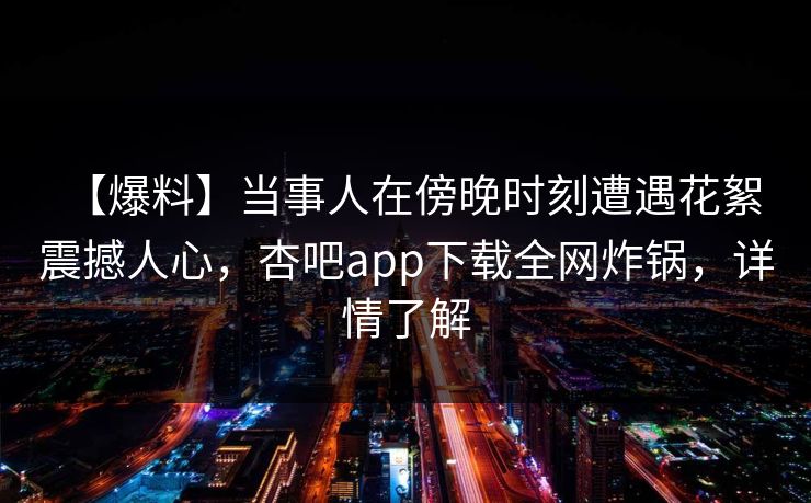 【爆料】当事人在傍晚时刻遭遇花絮 震撼人心，杏吧app下载全网炸锅，详情了解