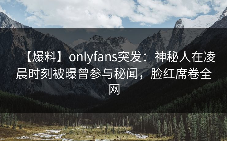 【爆料】onlyfans突发：神秘人在凌晨时刻被曝曾参与秘闻，脸红席卷全网