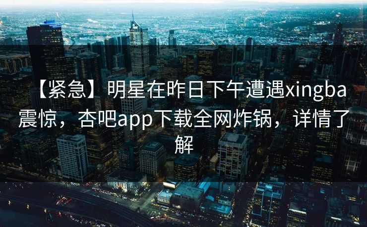 【紧急】明星在昨日下午遭遇xingba 震惊，杏吧app下载全网炸锅，详情了解