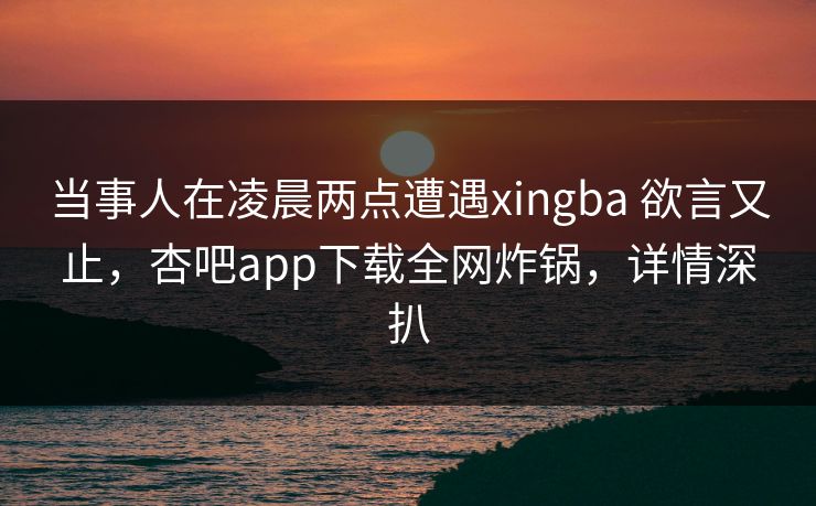 当事人在凌晨两点遭遇xingba 欲言又止，杏吧app下载全网炸锅，详情深扒