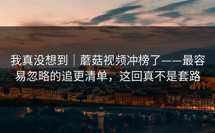 我真没想到|蘑菇视频冲榜了——最容易忽略的追更清单,这回真不是套路 我真没想到|蘑菇视频冲榜了——最容易忽略的追更清单,这回真不是套路
