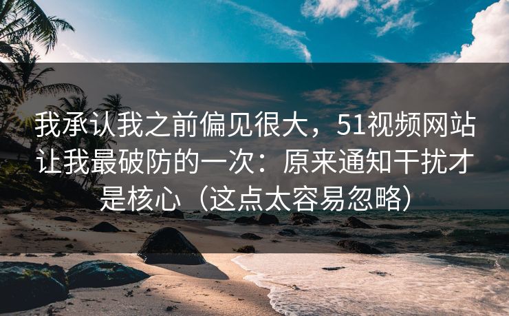 我承认我之前偏见很大，51视频网站让我最破防的一次：原来通知干扰才是核心（这点太容易忽略）