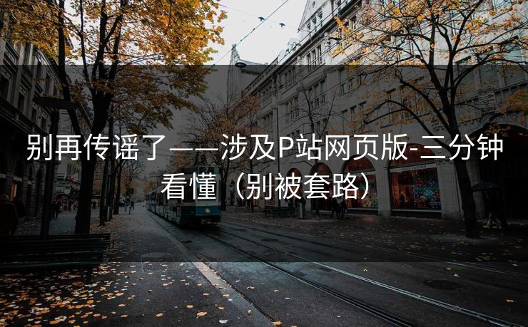 别再传谣了——涉及P站网页版-三分钟看懂(别被套路) 别再传谣了——涉及P站网页版-三分钟看懂(别被套路)