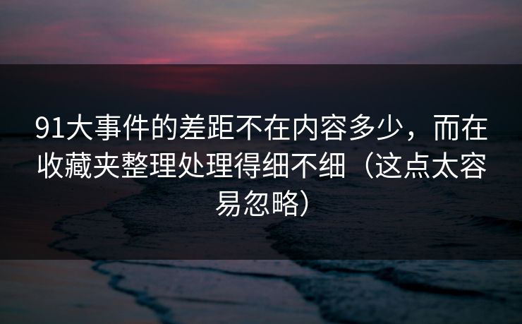 91大事件的差距不在内容多少,而在收藏夹整理处理得细不细(这点太容易忽略) 91大事件的差距不在内容多少,而在收藏夹整理处理得细不细(这点太容易忽略)