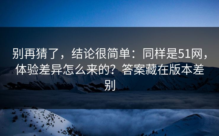 别再猜了，结论很简单：同样是51网，体验差异怎么来的？答案藏在版本差别