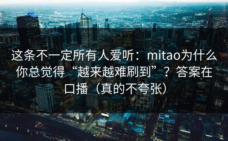 这条不一定所有人爱听：mitao为什么你总觉得“越来越难刷到”？答案在口播（真的不夸张）