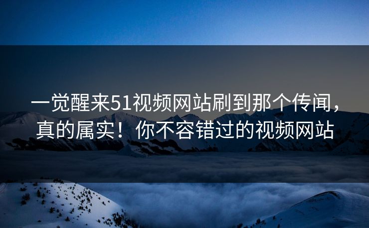 一觉醒来51视频网站刷到那个传闻，真的属实！你不容错过的视频网站