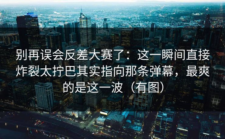 别再误会反差大赛了:这一瞬间直接炸裂太拧巴其实指向那条弹幕,最爽的是这一波(有图) 别再误会反差大赛了:这一瞬间直接炸裂太拧巴其实指向那条弹幕,最爽的是这一波(有图)